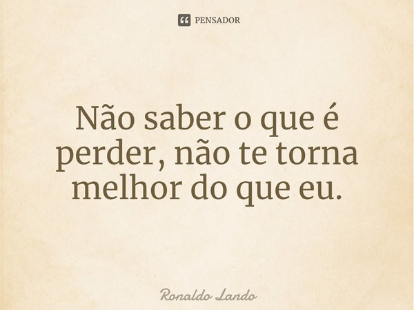 ⁠Não saber o que é perder, não te torna melhor do que eu.... Frase de Ronaldo Lando.