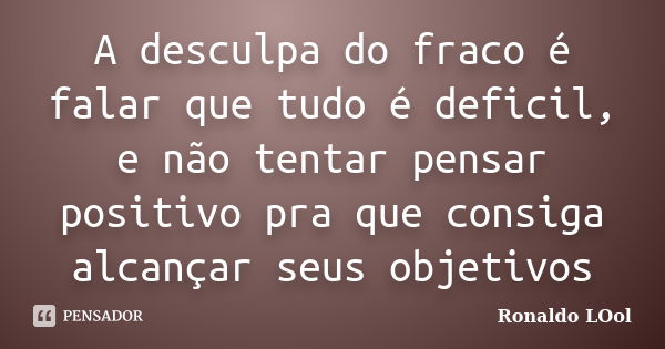 A desculpa do fraco é falar que tudo é deficil, e não tentar pensar positivo pra que consiga alcançar seus objetivos... Frase de Ronaldo LOol.