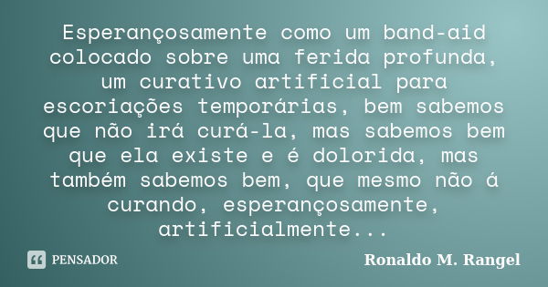 Esperançosamente como um band-aid colocado sobre uma ferida profunda, um curativo artificial para escoriações temporárias, bem sabemos que não irá curá-la, mas ... Frase de Ronaldo M. Rangel.