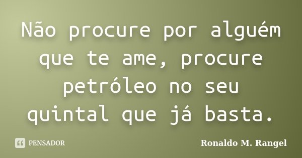 Não procure por alguém que te ame, procure petróleo no seu quintal que já basta.... Frase de Ronaldo M. Rangel.