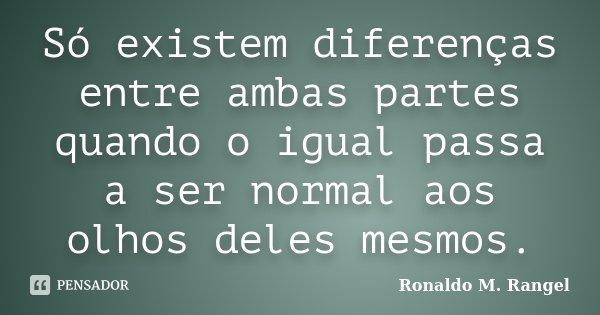 Só existem diferenças entre ambas partes quando o igual passa a ser normal aos olhos deles mesmos.... Frase de Ronaldo M. Rangel.