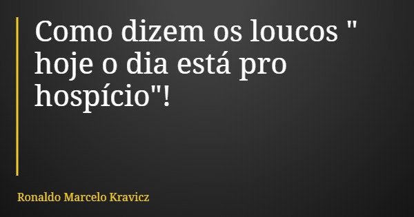 Como dizem os loucos " hoje o dia está pro hospício"!... Frase de Ronaldo Marcelo Kravicz.