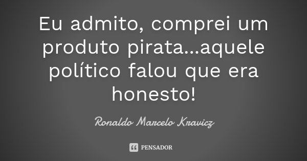 Eu admito, comprei um produto pirata...aquele político falou que era honesto!... Frase de Ronaldo Marcelo Kravicz.