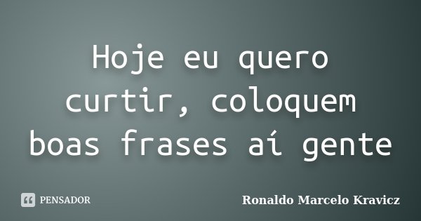 Hoje eu quero curtir, coloquem boas frases aí gente... Frase de Ronaldo Marcelo Kravicz.