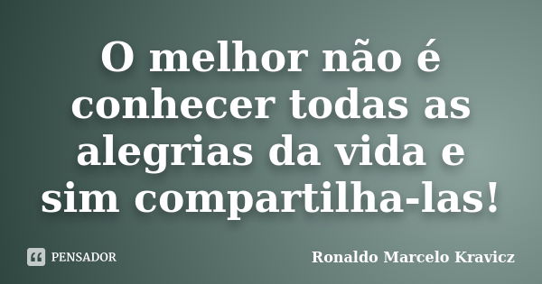 O melhor não é conhecer todas as alegrias da vida e sim compartilha-las!... Frase de Ronaldo Marcelo Kravicz.