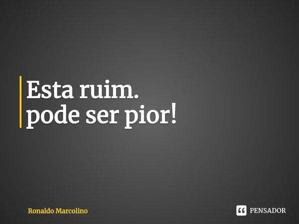 Esta ruim.
pode ser pior!... Frase de Ronaldo Marcolino.