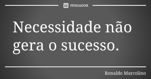 Necessidade não gera o sucesso.... Frase de Ronaldo Marcolino.
