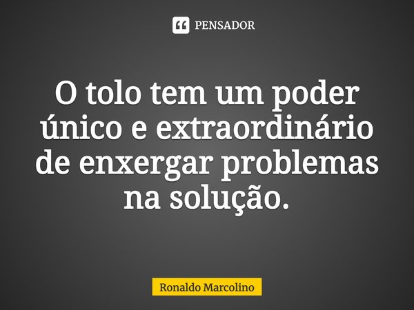 O tolo tem um poder único e extraordinário de enxergar problemas na solução.... Frase de Ronaldo Marcolino.