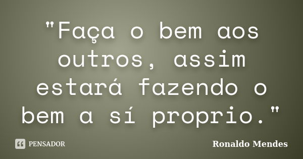 "Faça o bem aos outros, assim estará fazendo o bem a sí proprio."... Frase de Ronaldo Mendes.