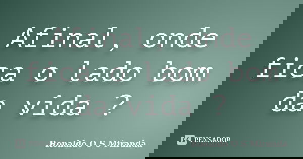 Afinal, onde fica o lado bom da vida ?... Frase de Ronaldo O S Miranda.