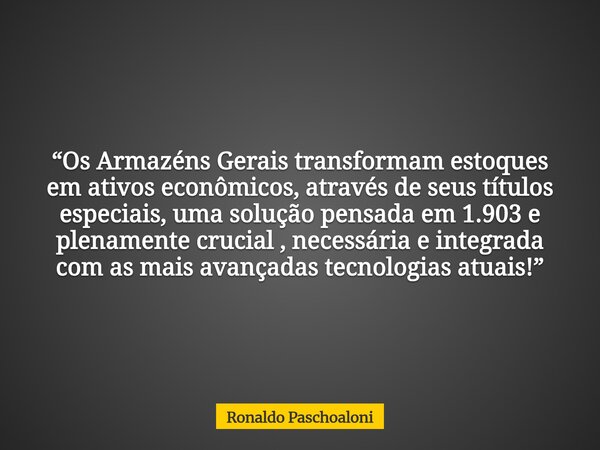 “Os Armazéns Gerais transformam estoques em ativos econômicos, através de seus títulos especiais, uma solução pensada em 1.903 e plenamente crucial , necessária... Frase de Ronaldo Paschoaloni.
