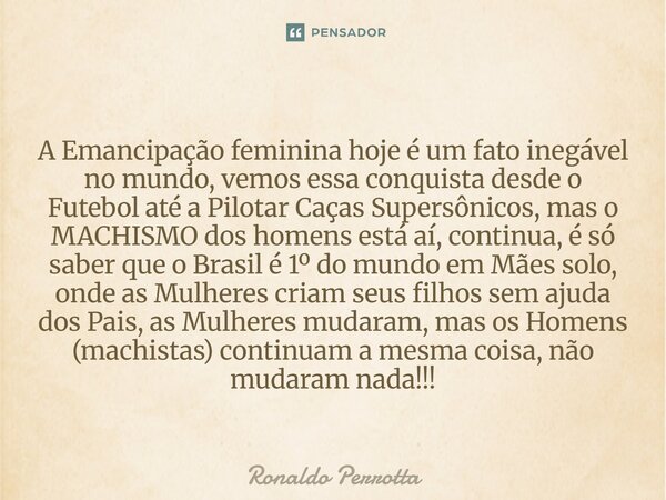 ⁠⁠A Emancipação feminina hoje é um fato inegável no mundo, vemos essa conquista desde o Futebol até a Pilotar Caças Supersônicos, mas o MACHISMO dos homens está... Frase de Ronaldo Perrotta.