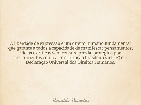 A liberdade de expressão é um direito humano fundamental que garante a todos a capacidade de manifestar pensamentos, ideias e críticas sem censura prévia, prote... Frase de Ronaldo Perrotta.