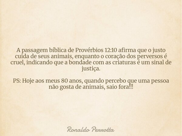 A passagem bíblica de Provérbios 12:10 afirma que o justo cuida de seus animais, enquanto o coração dos perversos é cruel, indicando que a bondade com as criatu... Frase de Ronaldo Perrotta.