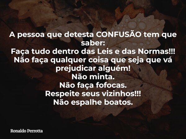 A pessoa que detesta CONFUSÃO tem que saber: Faça tudo dentro das Leis e das Normas!!! Não faça qualquer coisa que seja que vá prejudicar alguém! Não minta. Não... Frase de Ronaldo Perrotta.