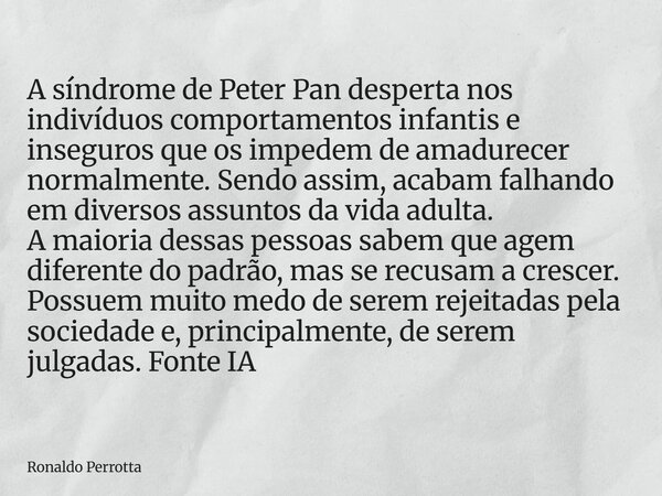A síndrome de Peter Pan desperta nos indivíduos comportamentos infantis e inseguros que os impedem de amadurecer normalmente. Sendo assim, acabam falhando em di... Frase de Ronaldo Perrotta.