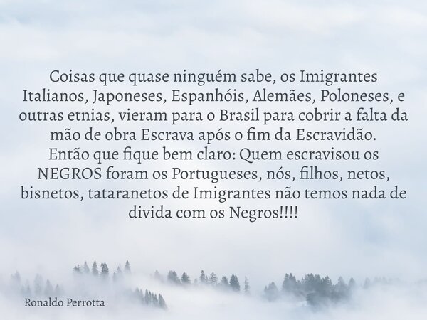 Coisas que quase ninguém sabe, os Imigrantes Italianos, Japoneses, Espanhóis, Alemães, Poloneses, e outras etnias, vieram para o Brasil para cobrir a falta da m... Frase de Ronaldo Perrotta.