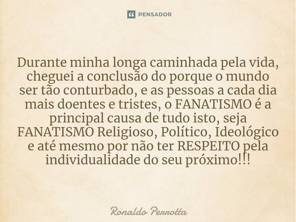 ⁠Durante minha longa caminhada pela vida, cheguei a conclusão do porque o mundo ser tão conturbado, e as pessoas a cada dia mais doentes e tristes, o FANATISMO ... Frase de Ronaldo Perrotta.