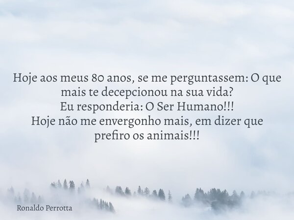 Hoje aos meus 80 anos, se me perguntassem: O que mais te decepcionou na sua vida? Eu responderia: O Ser Humano!!! Hoje não me envergonho mais, em dizer que pref... Frase de Ronaldo Perrotta.