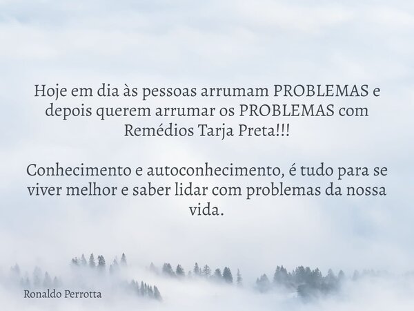 Hoje em dia às pessoas arrumam PROBLEMAS e depois querem arrumar os PROBLEMAS com Remédios Tarja Preta!!! Conhecimento e autoconhecimento, é tudo para se viver ... Frase de Ronaldo Perrotta.