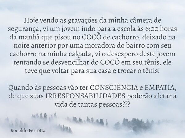 Hoje vendo as gravações da minha câmerade segurança, vi um jovem indo para a escola às 6:00horas da manhã que pisou no COCÔ de cachorro, deixado na noite anteri... Frase de Ronaldo Perrotta.