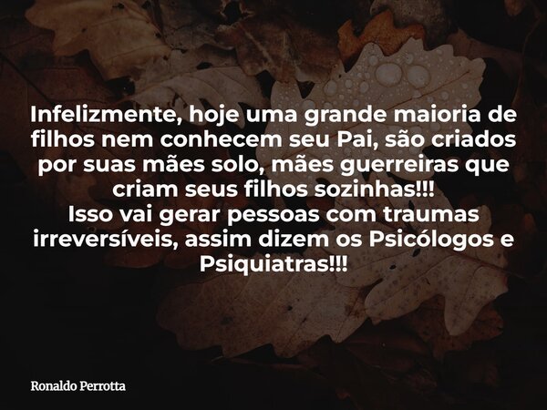 Infelizmente, hoje uma grande maioria de filhos nem conhecem seu Pai, são criados por suas mães solo, mães guerreiras que criam seus filhos sozinhas!!! Isso vai... Frase de Ronaldo Perrotta.
