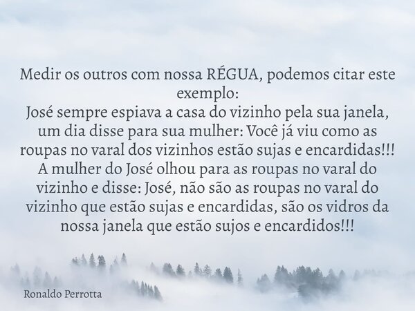 Medir os outros com nossa RÉGUA, podemos citar este exemplo: José sempre espiava a casa do vizinho pela sua janela, um dia disse para sua mulher: Você já viu co... Frase de Ronaldo Perrotta.
