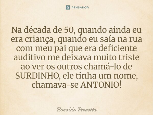 Na década de 50 quando ainda eu era criança, quando eu saia na rua com meu Pai que era deficiente auditivo, me deixava muito triste ao ver os outros chama-lo de... Frase de Ronaldo Perrotta.