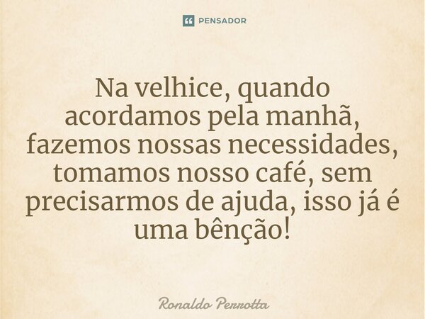 ⁠Na velhice, quando acordamos pela manhã, fazemos nossas necessidades, tomamos nosso café, sem precisarmos de ajuda, isso já é uma bênção!... Frase de Ronaldo Perrotta.