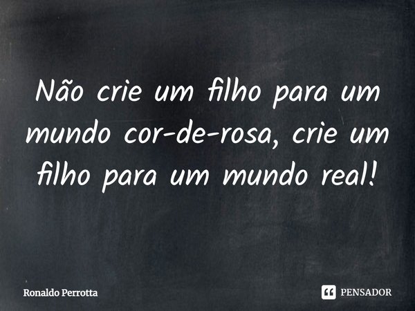 Não crie um filho para um mundo cor-de-rosa, crie um filho para um mundo real!... Frase de Ronaldo Perrotta.