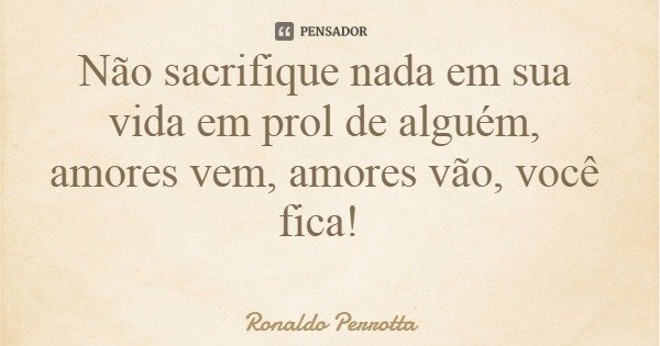 Não sacrifique nada em sua vida em prol de alguém, amores vem, amores vão, você fica!... Frase de Ronaldo Perrotta.