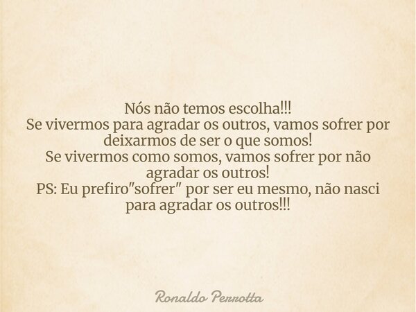 Nós não temos escolha!!! Se vivermos para agradar os outros, vamos sofrer por deixarmos de ser o que somos! Se vivermos como somos, vamos sofrer por não agradar... Frase de Ronaldo Perrotta.