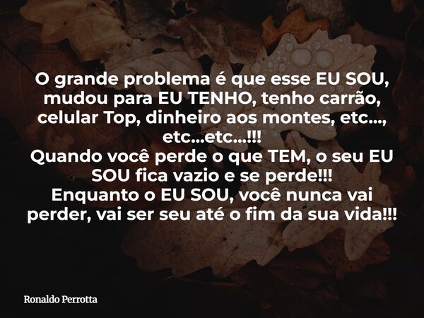 O grande problema é que esse EU SOU, mudou para EU TENHO, tenho carrão, celular Top, dinheiro aos montes, etc..., etc...etc...!!! Quando você perde o que TEM, o... Frase de Ronaldo Perrotta.
