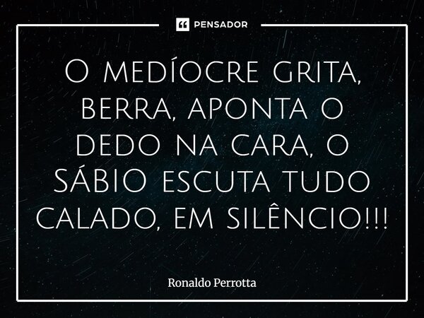 ⁠O medíocre grita, berra, aponta o dedo na cara, o SÁBIO escuta tudo calado, em silêncio!!!... Frase de Ronaldo Perrotta.