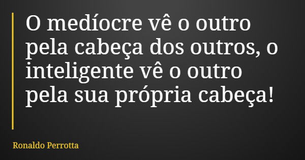O medíocre vê o outro pela cabeça dos outros, o inteligente vê o outro pela sua própria cabeça!... Frase de Ronaldo Perrotta.