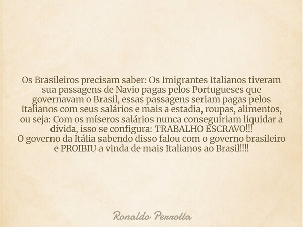 Os Brasileiros precisam saber: Os Imigrantes Italianos tiveram sua passagens de Navio pagas pelos Portugueses que governavam o Brasil, essas passagens seriam pa... Frase de Ronaldo Perrotta.