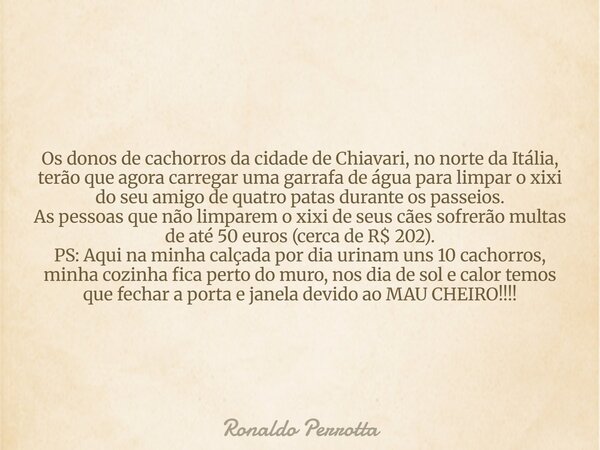 Os donos de cachorros da cidade de Chiavari, no norte da Itália, terão que agora carregar uma garrafa de água para limpar o xixi do seu amigo de quatro patas du... Frase de Ronaldo Perrotta.