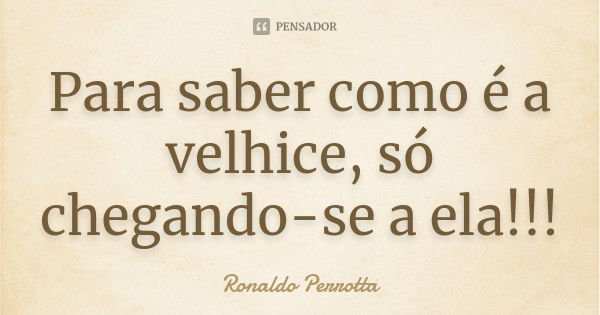 Para saber como é a velhice, só chegando-se a ela!!!... Frase de Ronaldo Perrotta.