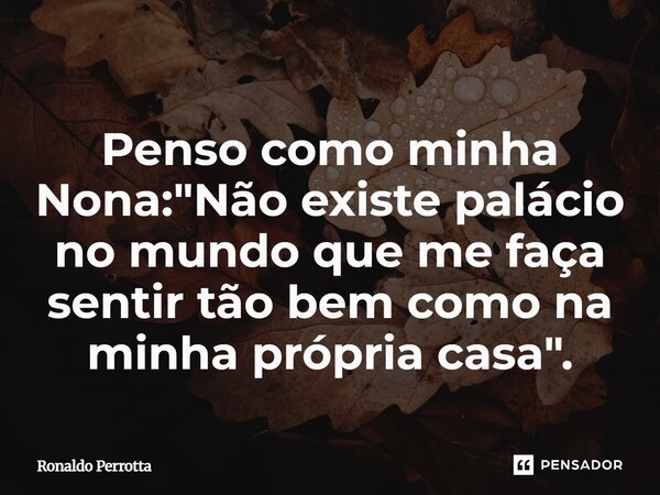 ⁠Penso como minha Nona: "Não existe palácio no mundo que me faça sentir tão bem como na minha própria casa".... Frase de Ronaldo Perrotta.