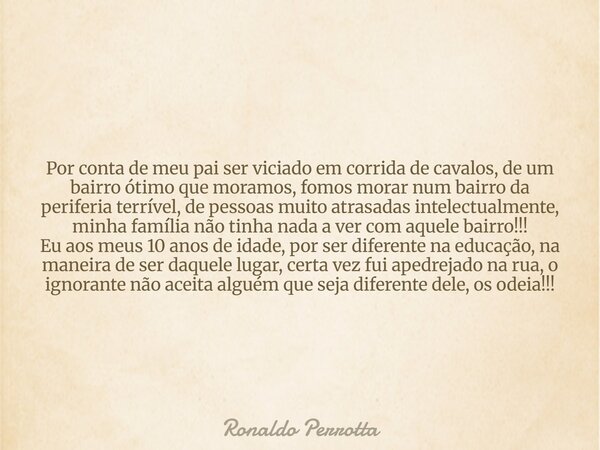 Por conta de meu pai ser viciado em corrida de cavalos, de um bairro ótimo que moramos, fomos morar num bairro da periferia terrível, de pessoas muito atrasadas... Frase de Ronaldo Perrotta.
