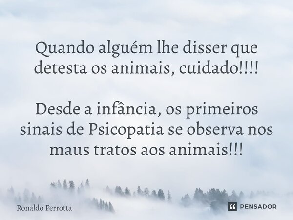 Quando alguém lhe disser que detesta os animais, cuidado!!!! Desde a infância, os primeiros sinais de Psicopatia se observa nos maus tratos aos animais!!!... Frase de Ronaldo Perrotta.