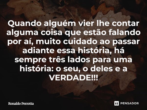 ⁠Quando alguém vier lhe contar alguma coisa que estão falando por aí, muito cuidado ao passar adiante essa história, há sempre três lados para uma história: o s... Frase de Ronaldo Perrotta.