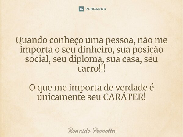 Quando conheço uma pessoa, não me importa o seu dinheiro, sua posição social, seu diploma, sua casa, seu carro!!! O que me importa de verdade é unicamente seu C... Frase de Ronaldo Perrotta.