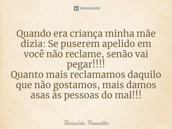 ⁠Quando era criança minha mãe dizia: Se puserem apelido em você não reclame, senão vai pegar!!!! Quanto mais reclamamos daquilo que não gostamos, mais damos asa... Frase de Ronaldo Perrotta.
