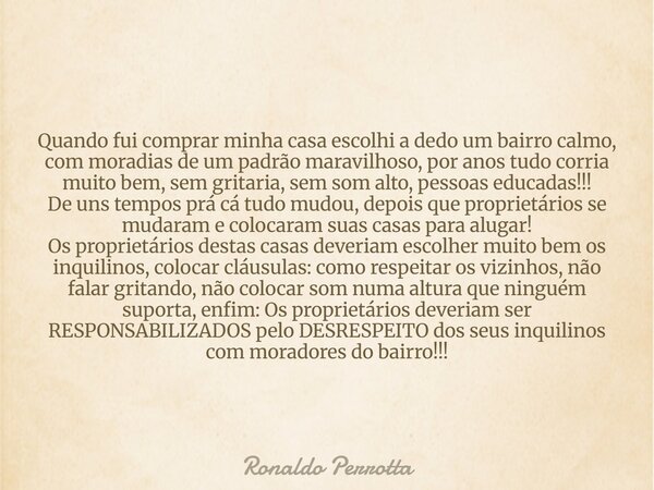 Quando fui comprar minha casa escolhi a dedo um bairro calmo, com moradias de um padrão maravilhoso, por anos tudo corria muito bem, sem gritaria, sem som alto,... Frase de Ronaldo Perrotta.