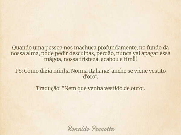 Quando uma pessoa nos machuca profundamente, no fundo da nossa alma, pode pedir desculpas, perdão, nunca vai apagar essa mágoa, nossa tristeza, acabou e fim!!! ... Frase de Ronaldo Perrotta.