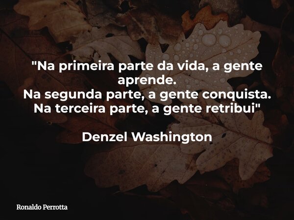 "Na primeira parte da vida, a gente aprende. Na segunda parte, a gente conquista. Na terceira parte, a gente retribui" Denzel Washington... Frase de Ronaldo Perrotta.
