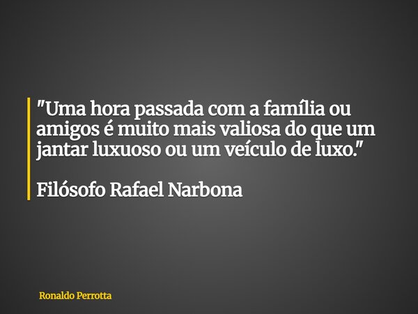 "Uma hora passada com a família ou amigos é muito mais valiosa do que um jantar luxuoso ou um veículo de luxo." Filósofo Rafael Narbona... Frase de Ronaldo Perrotta.