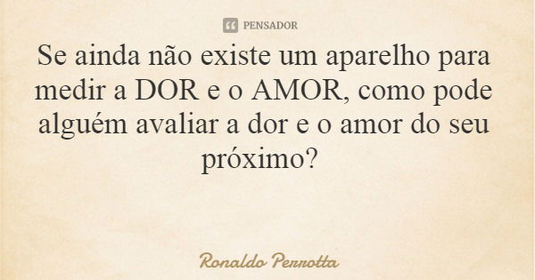 Se ainda não existe um aparelho para medir a DOR e o AMOR, como pode alguém avaliar a dor e o amor do seu próximo?... Frase de Ronaldo Perrotta.