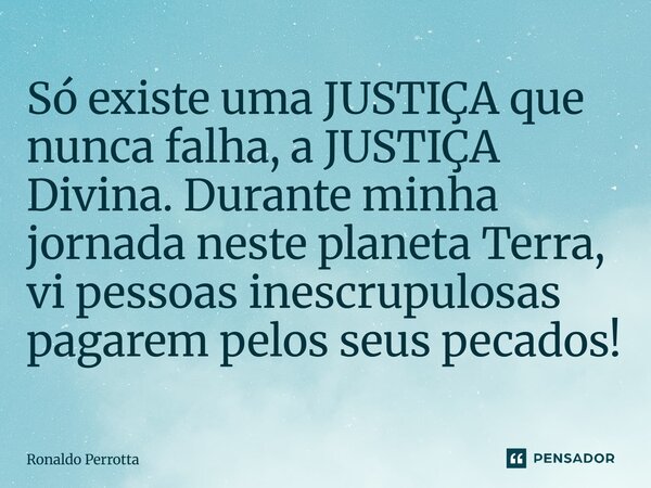 Só existe uma JUSTIÇA que nunca falha, a JUSTIÇA Divina. Durante minha jornada neste planeta Terra, vi pessoas inescrupulosas pagarem pelos seus pecados!... Frase de Ronaldo Perrotta.